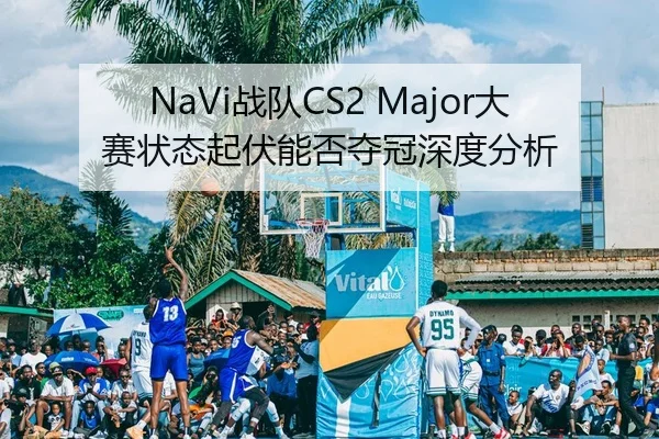 NaVi战队CS2 Major大赛状态起伏能否夺冠深度分析